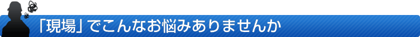 「現場」でこんなお悩みありませんか